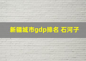 新疆城市gdp排名 石河子